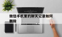 微信手机里的聊天记录如何删除（怎么删除手机微信的聊天记录）