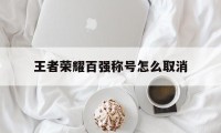 王者荣耀百强称号怎么取消（王者荣耀怎么弄百强称号）