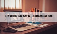 王者荣耀暗帝装备什么（dnf暗帝装备选择）