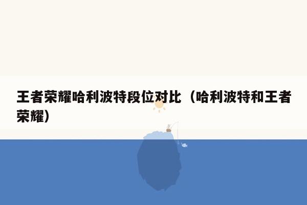 王者荣耀哈利波特段位对比(哈利波特和王者荣耀)