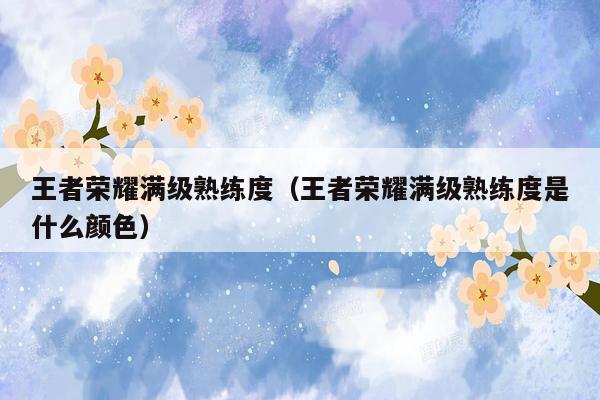 王者荣耀满级熟练度(王者荣耀满级熟练度是什么颜色)