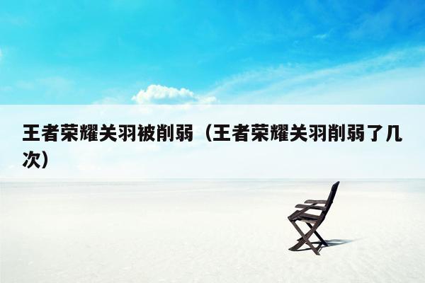 王者荣耀关羽被削弱(王者荣耀关羽削弱了几次)