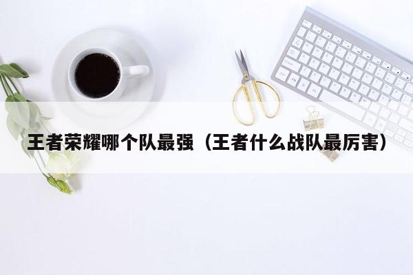 王者荣耀哪个队最强(王者什么战队最厉害)