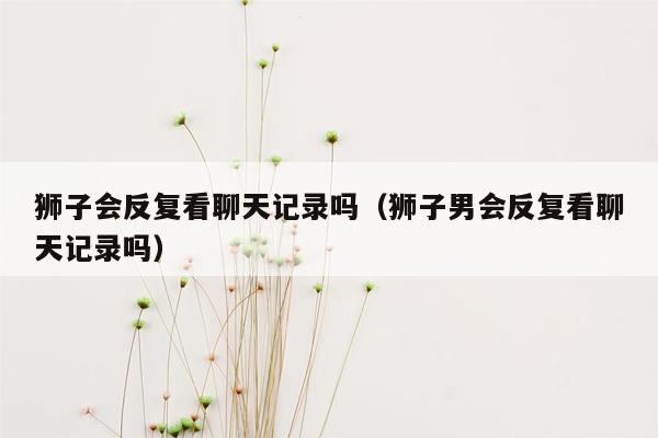 狮子会反复看聊天记录吗(狮子男会反复看聊天记录吗)